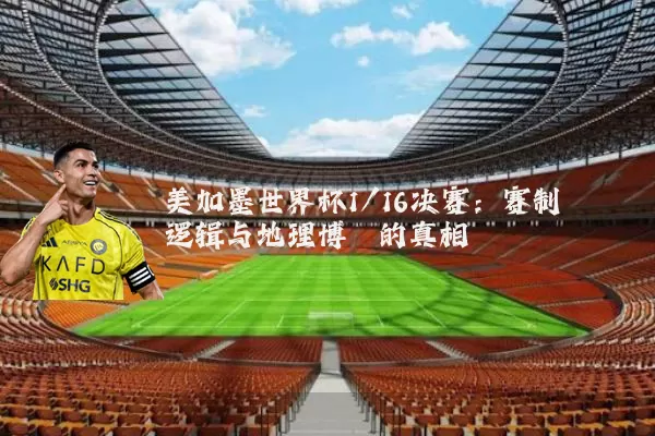 美加墨世界杯1/16决赛:赛制逻辑与地理博弈的真相