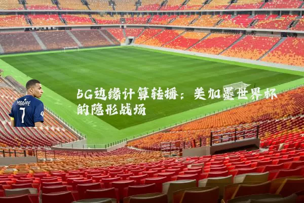 5G边缘计算转播:美加墨世界杯的隐形战场